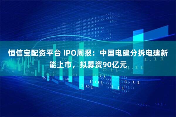 恒信宝配资平台 IPO周报：中国电建分拆电建新能上市，拟募资90亿元