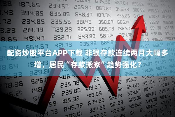 配资炒股平台APP下载 非银存款连续两月大幅多增，居民“存款搬家”趋势强化？