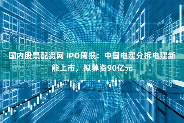 国内股票配资网 IPO周报：中国电建分拆电建新能上市，拟募资90亿元