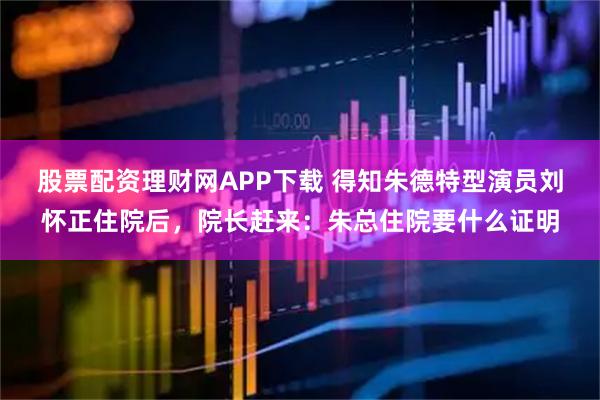 股票配资理财网APP下载 得知朱德特型演员刘怀正住院后，院长赶来：朱总住院要什么证明