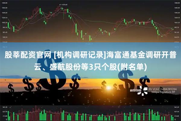 股莘配资官网 [机构调研记录]海富通基金调研开普云、盛航股份等3只个股(附名单)