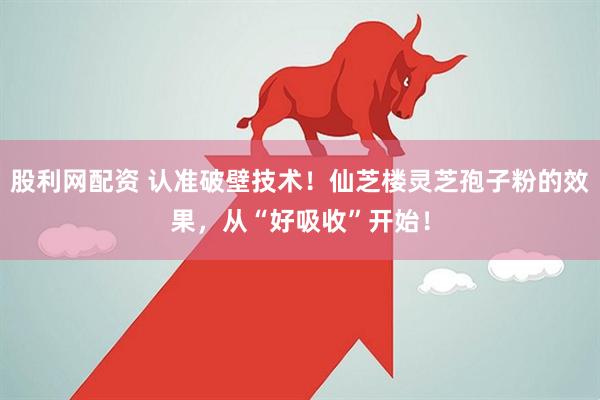 股利网配资 认准破壁技术！仙芝楼灵芝孢子粉的效果，从“好吸收”开始！