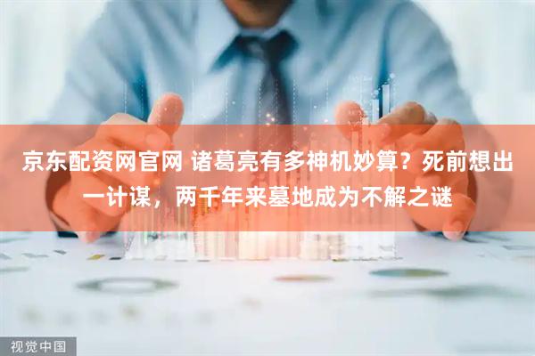 京东配资网官网 诸葛亮有多神机妙算？死前想出一计谋，两千年来墓地成为不解之谜