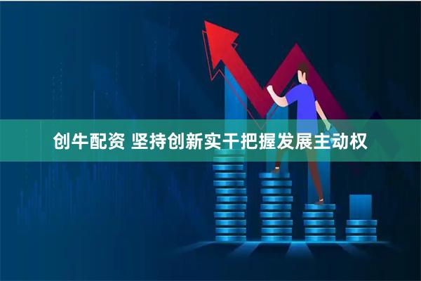 创牛配资 坚持创新实干把握发展主动权