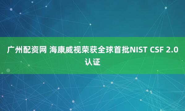 广州配资网 海康威视荣获全球首批NIST CSF 2.0认证