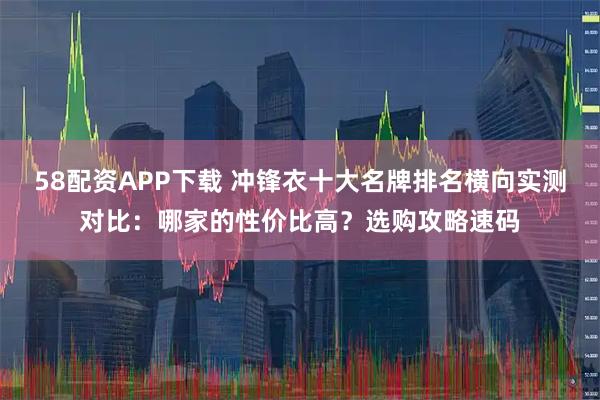 58配资APP下载 冲锋衣十大名牌排名横向实测对比：哪家的性价比高？选购攻略速码