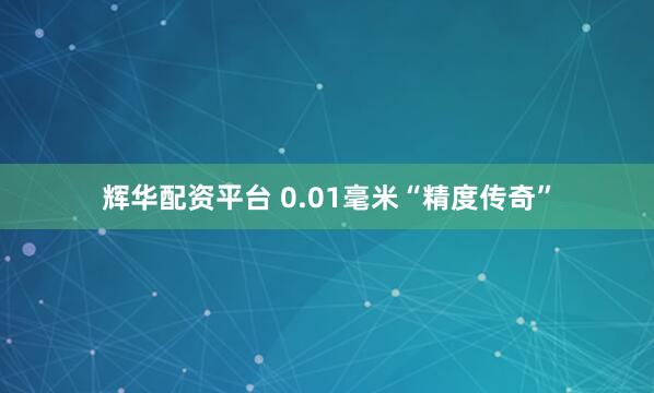 辉华配资平台 0.01毫米“精度传奇”