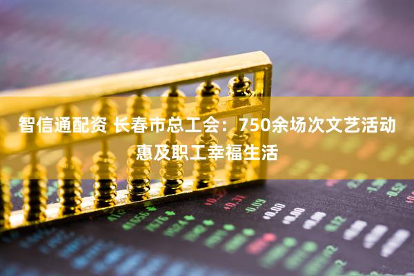 智信通配资 长春市总工会：750余场次文艺活动惠及职工幸福生活