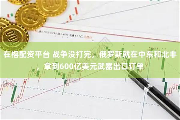 在榕配资平台 战争没打完，俄罗斯就在中东和北非，拿到600亿美元武器出口订单