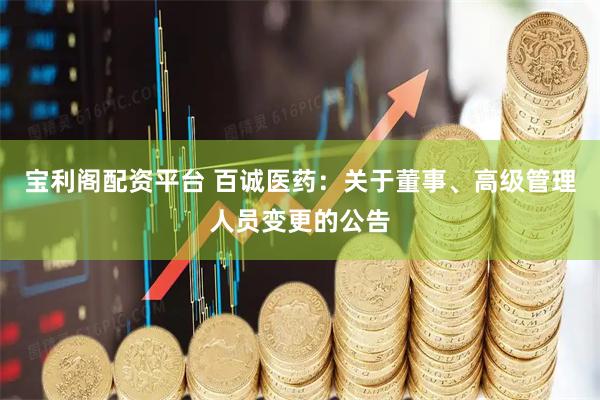 宝利阁配资平台 百诚医药：关于董事、高级管理人员变更的公告