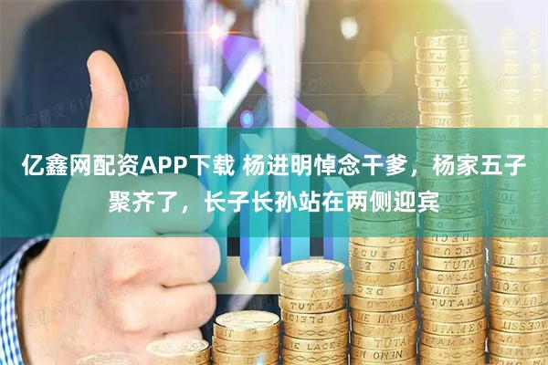 亿鑫网配资APP下载 杨进明悼念干爹，杨家五子聚齐了，长子长孙站在两侧迎宾