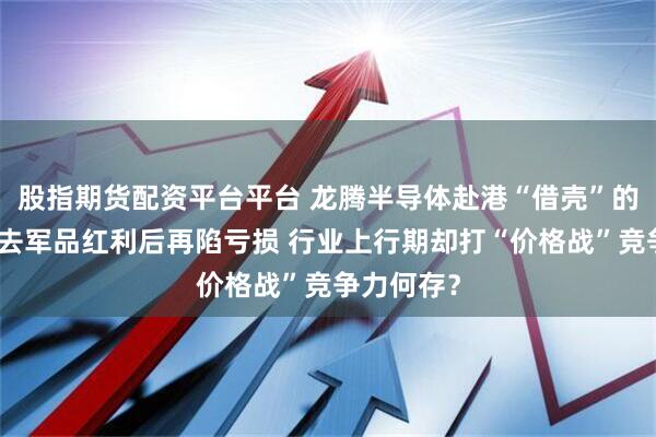 股指期货配资平台平台 龙腾半导体赴港“借壳”的背后：失去军品红利后再陷亏损 行业上行期却打“价格战”竞争力何存？