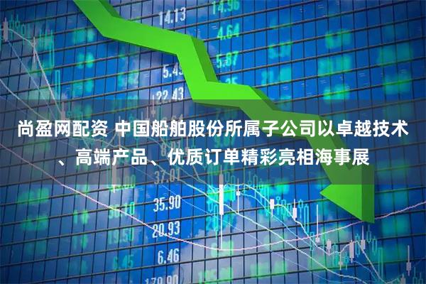 尚盈网配资 中国船舶股份所属子公司以卓越技术、高端产品、优质订单精彩亮相海事展