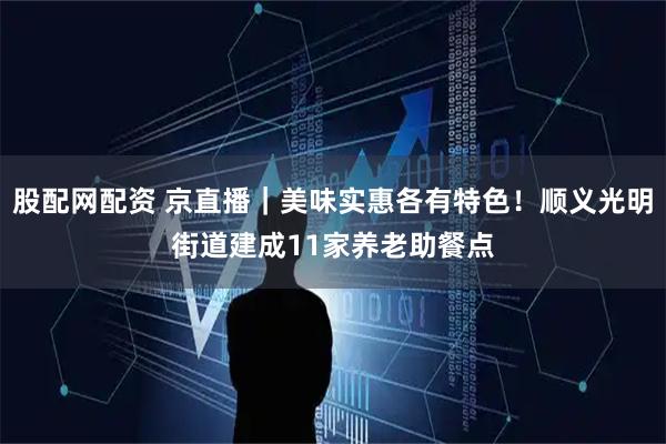股配网配资 京直播｜美味实惠各有特色！顺义光明街道建成11家养老助餐点