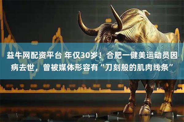 益牛网配资平台 年仅30岁！合肥一健美运动员因病去世，曾被媒体形容有“刀刻般的肌肉线条”