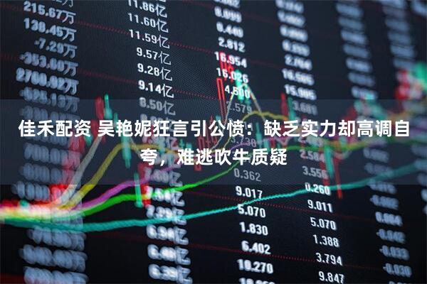 佳禾配资 吴艳妮狂言引公愤：缺乏实力却高调自夸，难逃吹牛质疑