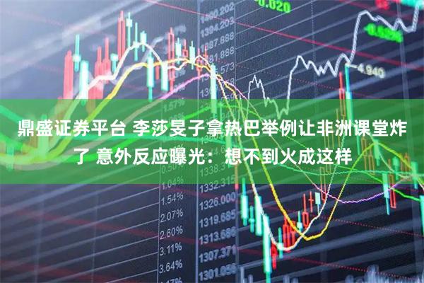 鼎盛证券平台 李莎旻子拿热巴举例让非洲课堂炸了 意外反应曝光：想不到火成这样