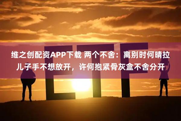 维之创配资APP下载 两个不舍：离别时何晴拉儿子手不想放开，许何抱紧骨灰盒不舍分开