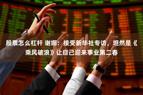 股票怎么杠杆 谢娜：接受新华社专访，坦然是《乘风破浪》让自己迎来事业第二春