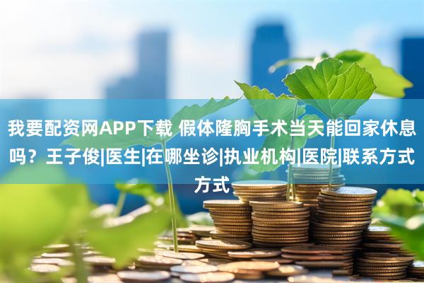 我要配资网APP下载 假体隆胸手术当天能回家休息吗？王子俊|医生|在哪坐诊|执业机构|医院|联系方式