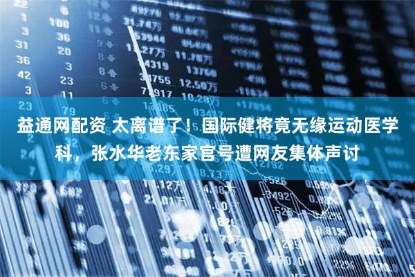 益通网配资 太离谱了！国际健将竟无缘运动医学科，张水华老东家官号遭网友集体声讨