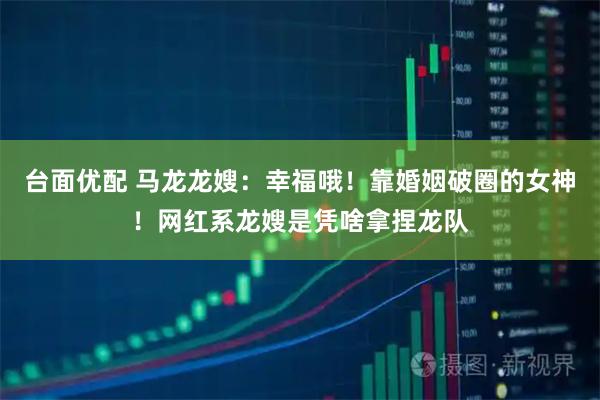 台面优配 马龙龙嫂：幸福哦！靠婚姻破圈的女神！网红系龙嫂是凭啥拿捏龙队