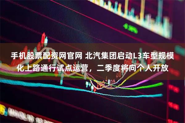 手机股票配资网官网 北汽集团启动L3车型规模化上路通行试点运营，二季度将向个人开放