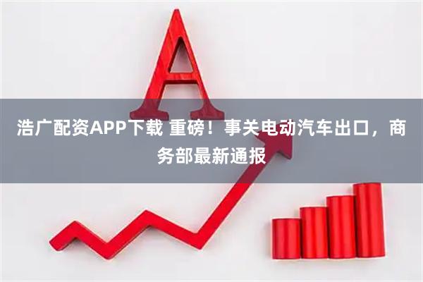浩广配资APP下载 重磅！事关电动汽车出口，商务部最新通报
