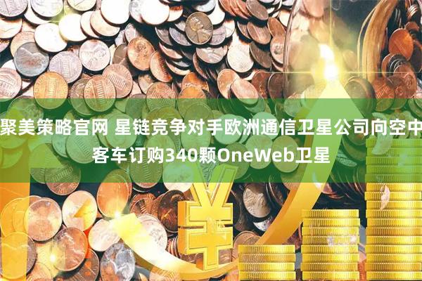 聚美策略官网 星链竞争对手欧洲通信卫星公司向空中客车订购340颗OneWeb卫星