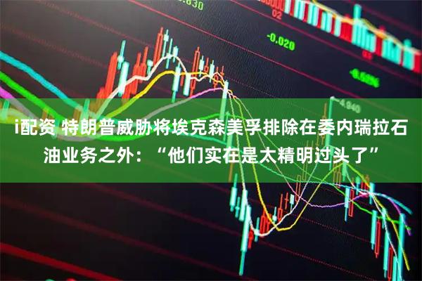 i配资 特朗普威胁将埃克森美孚排除在委内瑞拉石油业务之外：“他们实在是太精明过头了”