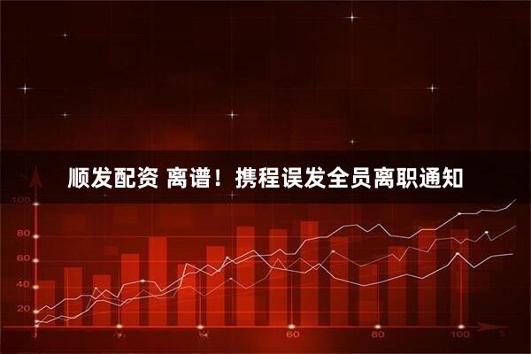 顺发配资 离谱！携程误发全员离职通知