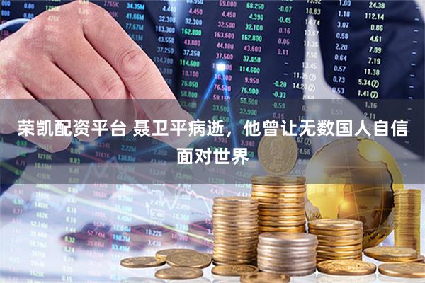 荣凯配资平台 聂卫平病逝，他曾让无数国人自信面对世界