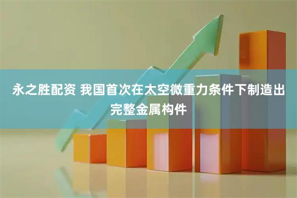 永之胜配资 我国首次在太空微重力条件下制造出完整金属构件