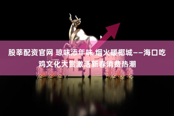 股莘配资官网 琼味添年味 烟火暖椰城——海口吃鸡文化大赏激活新春消费热潮