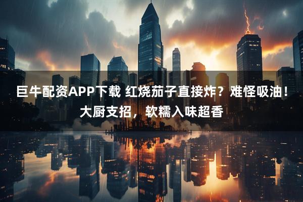巨牛配资APP下载 红烧茄子直接炸？难怪吸油！大厨支招，软糯入味超香