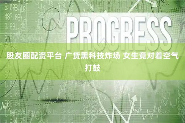 股友圈配资平台 广货黑科技炸场 女生竟对着空气打鼓