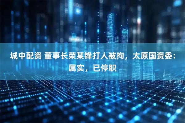 城中配资 董事长荣某锋打人被拘，太原国资委：属实，已停职