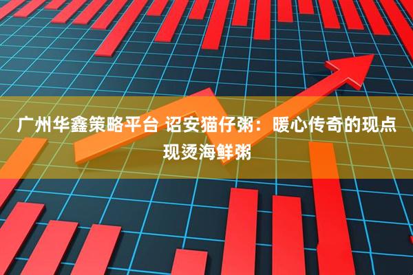 广州华鑫策略平台 诏安猫仔粥：暖心传奇的现点现烫海鲜粥