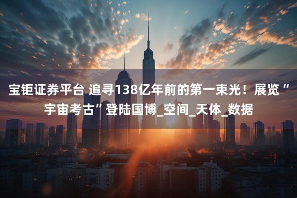 宝钜证券平台 追寻138亿年前的第一束光！展览“宇宙考古”登陆国博_空间_天体_数据