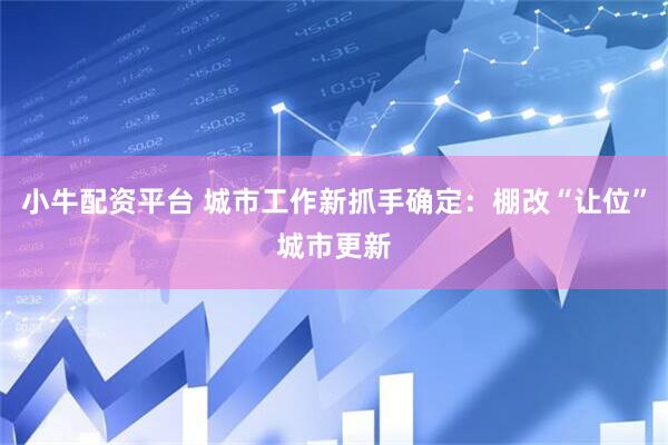 小牛配资平台 城市工作新抓手确定：棚改“让位”城市更新