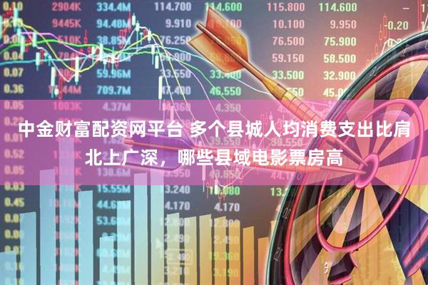 中金财富配资网平台 多个县城人均消费支出比肩北上广深，哪些县域电影票房高
