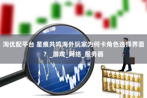 淘优配平台 星痕共鸣海外玩家为何卡角色选择界面？_游戏_网络_服务器