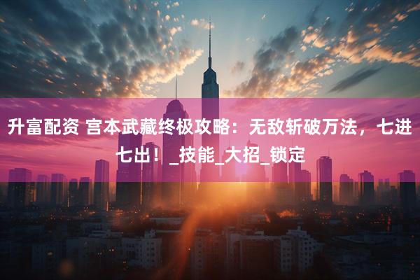 升富配资 宫本武藏终极攻略：无敌斩破万法，七进七出！_技能_大招_锁定