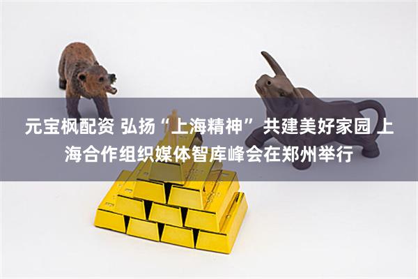 元宝枫配资 弘扬“上海精神” 共建美好家园 上海合作组织媒体智库峰会在郑州举行
