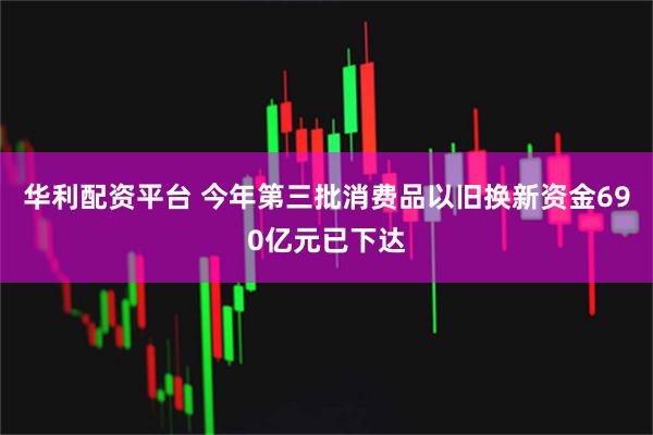 华利配资平台 今年第三批消费品以旧换新资金690亿元已下达