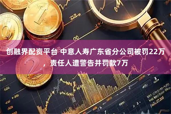 创融界配资平台 中意人寿广东省分公司被罚22万，责任人遭警告并罚款7万