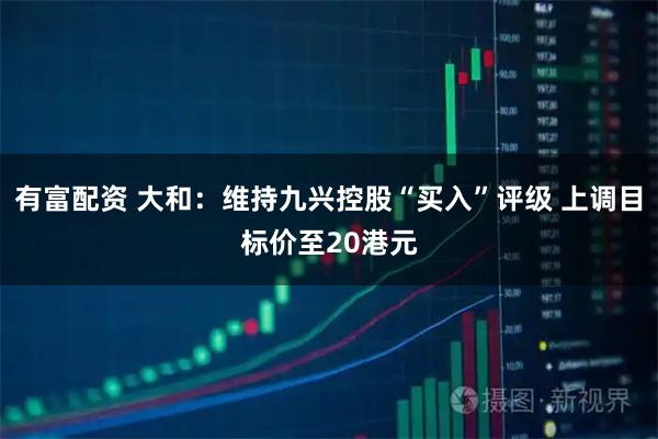 有富配资 大和：维持九兴控股“买入”评级 上调目标价至20港元