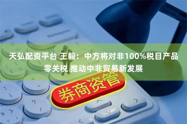 天弘配资平台 王毅：中方将对非100%税目产品零关税 推动中非贸易新发展
