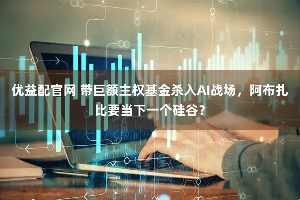 优益配官网 带巨额主权基金杀入AI战场，阿布扎比要当下一个硅谷？