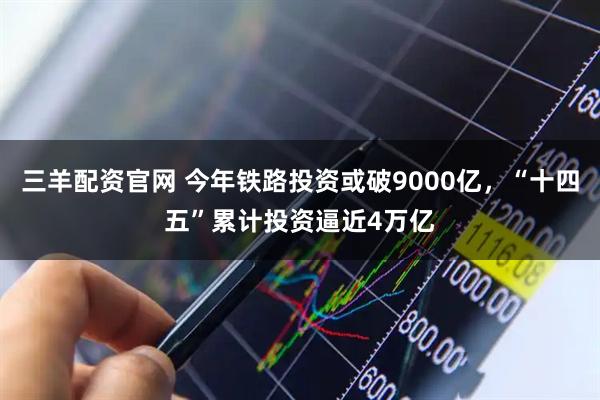 三羊配资官网 今年铁路投资或破9000亿，“十四五”累计投资逼近4万亿